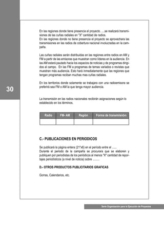 30
Serie Organización para la Ejecución de Proyectos
En las regiones donde tiene presencia el proyecto. ....se realizará transmi-
siones de las cuñas radiales en "X" cantidad de radios.
En las regiones donde no tiene presencia el proyecto se aprovechara las
transmisiones en las radios de cobertura nacional involucradas en la cam-
paña.
Las cuñas radiales serán distribuidas en las regiones entre radios en AM y
FM a partir de las emisoras que muestran como líderes en la audiencia. En
las AM estará pautado hacia los espacios de noticias y de programas dirigi-
dos al campo. En las FM a programas de temas variados o revistas que
muestran más audiencia. Esto hará inmediatamente que las regiones que
tengan programas reciban muchas mas cuñas radiales.
En los territorios donde solamente se trabajara con una radioemisora se
preferirá sea FM o AM la que tenga mayor audiencia.
La transmisión en las radios nacionales recibirán asignaciones según lo
establecido en los términos.
C.- PUBLICACIONES EN PERIODICOS
Se publicará la página entera (21"x6) en el período entre el ......
Durante el periodo de la campaña se procurara que se elaboren y
publiquen por periodistas de los periódicos al menos "X" cantidad de repor-
tajes periodísticos (a nivel de noticia) sobre .........
D.- OTROS PRODUCTOS PUBLICITARIOS GRAFICAS
Gorras, Calendarios, etc.
Radio FM- AM Región Forma de transmisión
 