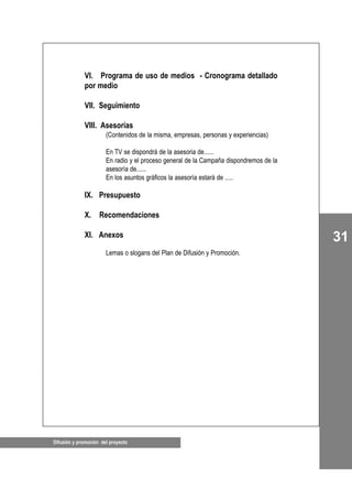 Difusión y promoción del proyecto
31
VI. Programa de uso de medios - Cronograma detallado
por medio
VII. Seguimiento
VIII. Asesorías
(Contenidos de la misma, empresas, personas y experiencias)
En TV se dispondrá de la asesoria de......
En radio y el proceso general de la Campaña dispondremos de la
asesoría de......
En los asuntos gráficos la asesoría estará de .....
IX. Presupuesto
X. Recomendaciones
XI. Anexos
Lemas o slogans del Plan de Difusión y Promoción.
 