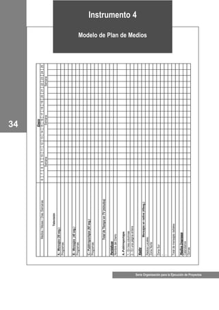 Serie Organización para la Ejecución de Proyectos
34
Enero
Medios/Meses/Días/Semanas678910111213141516171819202122232425
SemanaSemanaSemana
Televisión
A.-Mensajes(30seg.)
Programas:
B.-Mensajes(40seg.)
Programas:
C.-Publirreportajes(90seg.)
Programas:
TotaldeTiempoenTV(minutos)
Periódicos
NombredelDiario
A.-Publirreportajes
1.-Entrescolumnas
2.-Enunapáginaentera
Radio
Mensajesenradios(45seg.)
RadiosLocales:
ZonaNorte
-
ZonaSur
-
-
Totaldemensajesradiales
MediosImpresos
Calendarios
Gorras
Instrumento 4
Modelo de Plan de Medios
 