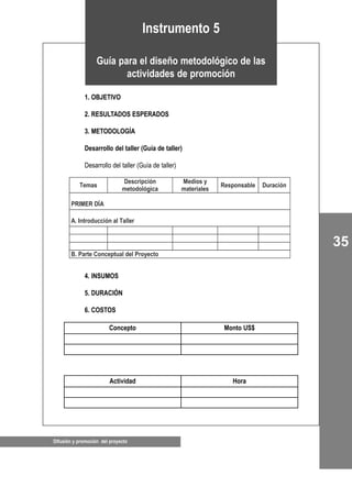 35
Difusión y promoción del proyecto
1. OBJETIVO
2. RESULTADOS ESPERADOS
3. METODOLOGÍA
Desarrollo del taller (Guía de taller)
Desarrollo del taller (Guía de taller)
4. INSUMOS
5. DURACIÓN
6. COSTOS
Instrumento 5
Guía para el diseño metodológico de las
actividades de promoción
Temas
Descripción
metodológica
Medios y
materiales
Responsable Duración
PRIMER DÍA
A. Introducción al Taller
B. Parte Conceptual del Proyecto
Concepto Monto US$
Actividad Hora
 