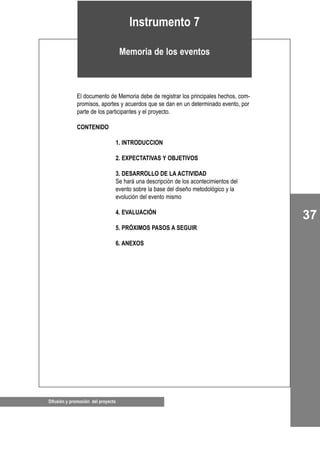 37
Difusión y promoción del proyecto
El documento de Memoria debe de registrar los principales hechos, com-
promisos, aportes y acuerdos que se dan en un determinado evento, por
parte de los participantes y el proyecto.
CONTENIDO
1. INTRODUCCION
2. EXPECTATIVAS Y OBJETIVOS
3. DESARROLLO DE LA ACTIVIDAD
Se hará una descripción de los acontecimientos del
evento sobre la base del diseño metodológico y la
evolución del evento mismo
4. EVALUACIÓN
5. PRÓXIMOS PASOS A SEGUIR
6. ANEXOS
Instrumento 7
Memoria de los eventos
 