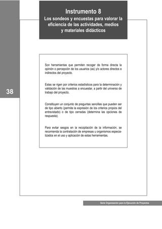 Serie Organización para la Ejecución de Proyectos
38
Instrumento 8
Los sondeos y encuestas para valorar la
eficiencia de las actividades, medios
y materiales didácticos
Son herramientas que permiten recoger de forma directa la
opinión o percepción de los usuarios (as) y/o actores directos e
indirectos del proyecto.
Estas se rigen por criterios estadísticos para la determinación y
validación de las muestras a encuestar, a partir del universo de
trabajo del proyecto.
Constituyen un conjunto de preguntas sencillas que pueden ser
de tipo abierto (permite la expresión de los criterios propios del
entrevistado) o de tipo cerradas (determina las opciones de
respuesta).
Para evitar sesgos en la recopilación de la información, se
recomienda la contratación de empresas u organismos especia-
lizados en el uso y aplicación de estas herramientas.
 