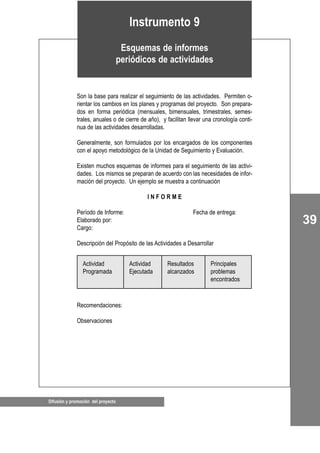 39
Difusión y promoción del proyecto
Son la base para realizar el seguimiento de las actividades. Permiten o-
rientar los cambios en los planes y programas del proyecto. Son prepara-
dos en forma periódica (mensuales, bimensuales, trimestrales, semes-
trales, anuales o de cierre de año), y facilitan llevar una cronología conti-
nua de las actividades desarrolladas.
Generalmente, son formulados por los encargados de los componentes
con el apoyo metodológico de la Unidad de Seguimiento y Evaluación.
Existen muchos esquemas de informes para el seguimiento de las activi-
dades. Los mismos se preparan de acuerdo con las necesidades de infor-
mación del proyecto. Un ejemplo se muestra a continuación
I N F O R M E
Período de Informe: Fecha de entrega:
Elaborado por:
Cargo:
Descripción del Propósito de las Actividades a Desarrollar
Recomendaciones:
Observaciones
Instrumento 9
Esquemas de informes
periódicos de actividades
Actividad
Programada
Actividad
Ejecutada
Resultados
alcanzados
Principales
problemas
encontrados
 