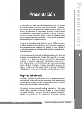 La organización para la ejecución de proyectos de desarrollo rural requiere
de un marco orientador en aspectos técnicos, administrativos y financieros,
que conduzca a un buen arranque y consolidación de las acciones del
proyecto. Los ejecutores de los proyectos demandan información sobre
conceptos básicos, principios para cada acción importante de la organi-
zación de proyectos, instrumentos útiles y experiencias relevantes de eje-
cución, que puedan aplicarse para facilitar y mejorar las intervenciones en
el área de influencia y la población objetivo.
Para tal fin, la Unidad Regional de Asistencia Técnica (RUTA) ha prepara-
do la Serie Organización para la Ejecución de Proyectos, que consta de un
conjunto de documentos, que pueden ser utilizados en forma individual o
en su totalidad, para apoyar actividades desde las fases iniciales de la eje-
cución del proyecto.
La Serie consta de un documento de consideraciones generales, diferentes
fascículos1
preparados en función del orden lógico requerido para ejecutar
un proyecto y un glosario de términos para uniformar los conceptos
empleados en la ejecución de proyectos. Los fascículos son complemen-
tarios entre sí, contienen un formato común que comprende conceptos
básicos, objetivos, resultados, principios, responsables, secuencia de
acciones, período para realizar las actividades y finalmente, el método de
trabajo propuesto con sus respectivas etapas, actividades e instrumentos.
Propósito del fascículo
La difusión y promoción del proyecto debe seguir un proceso ordenado en
sus contenidos, tiempos y formas; así como utilizar diferentes medios de
información para asegurar que los mensajes clave sobre el proyecto
lleguen de forma gradual a los diferentes actores.
Este fascículo tiene como propósito explicitar las relaciones y diferencias
entre la difusión y promoción del proyecto. Propone un método de trabajo
para realizar la difusión y promoción, partiendo de las experiencias desa-
rrolladas por proyectos, con el involucramiento de diferentes actores
Difusión y promoción del proyecto
1
Presentación
1 El detalle de los documentos que forman parte de la Serie Organización para la
Ejecución de Proyectos se muestra en la contraportada de este documento.
Presentación
 