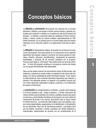 Difusión y promoción del proyecto
3
La difusión y promoción del proyecto son acciones de un proceso
educativo y reflexivo, que ayudan a formar nuevas visiones y generan pro-
puestas que conducen a cambios en el sistema de vida de los actores del
proyecto. La difusión y promoción debe ser realizada en forma continua,
amplia y masiva, donde los actores trabajan organizadamente en dife-
rentes momentos. Es un proceso que en su primer etapa actúa de manera
interactiva con la inducción externa y la organización local para la ejecu-
ción.
La difusión se desarrolla por etapas, de acuerdo con el avance en la eje-
cución del proyecto. Sirve para apoyar en la consecución de los objetivos
específicos del proyecto; explicar y promover de manera general la natu-
raleza, filosofía, estructura, procedimientos, mecanismos de operación,
modalidades y alcances de los servicios prestados por el proyecto.
Procura hacer llegar la información más amplia sobre los servicios ofreci-
dos. Al inicio del proyecto contribuye a la puesta en marcha del trabajo
con los grupos demandantes más organizados.
Hace uso de medios masivos de comunicación social, de fácil acceso, alta
audiencia y cobertura en zonas rurales, en especial en las zonas más ale-
jadas y con menor posibilidad de recibir información directa. Al ser masiva
no debe perder de vista el abordar elementos específicos que interesan y
orientan a los diferentes actores, en especial a los posibles usuarios (as)
con menos desarrollo organizativo (mujeres y jóvenes) y con limitaciones
de acceso a información.
La promoción es complementaria a la difusión, y puede iniciar después
o en forma paralela a esta. Dirige su esfuerzo a brindar información de
manera directa y personalizada a los actores y posibles usuarios (as) sobre
los servicios y oportunidades brindados por el proyecto; así como sobre los
mecanismos de acceso a los mismos, procurando crear un mayor interés
en dichos servicios. La promoción está dirigida a las comunidades o gru-
pos menos desarrollados, apoyándolos en la identificación y formalización
de sus demandas. Hace uso de mecanismos directos y puntuales como
son los talleres, reuniones y charlas, auxiliados con medios didácticos y
audiovisuales, seleccionados de acuerdo con las características de la
Conceptosbásicos
Conceptos básicos
 