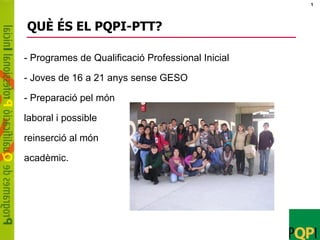 1




QUÈ ÉS EL PQPI-PTT?

- Programes de Qualificació Professional Inicial

- Joves de 16 a 21 anys sense GESO

- Preparació pel món

laboral i possible

reinserció al món

acadèmic.
 