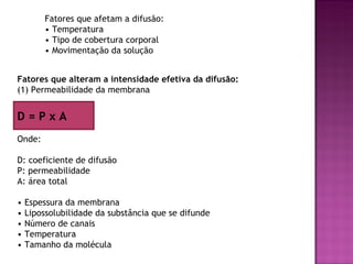 Fatores que afetam a difusão:
         • Temperatura
         • Tipo de cobertura corporal
         • Movimentação da solução


Fatores que alteram a intensidade efetiva da difusão:
(1) Permeabilidade da membrana


D=PxA
Onde:

D: coeficiente de difusão
P: permeabilidade
A: área total

•   Espessura da membrana
•   Lipossolubilidade da substância que se difunde
•   Número de canais
•   Temperatura
•   Tamanho da molécula
 