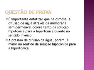 É  importante enfatizar que na osmose, a
  difusão de água através da membrana
  semipermeável ocorre tanto da solução
  hipotônica para a hipertônica quanto no
  sentido inverso.
 A pressão de difusão da água, porém, é
  maior no sentido da solução hipotônica para
  a hipertônica
 