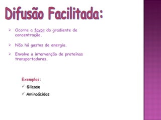  Ocorre a favor do gradiente de
  concentração.

 Não há gastos de energia.

 Envolve a intervenção de proteínas
  transportadoras.




      Exemplos:
       Glicose
       Aminoácidos
 