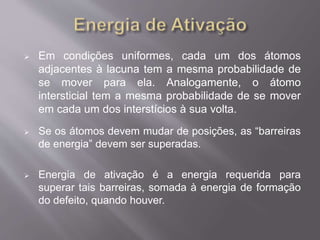  Em condições uniformes, cada um dos átomos 
adjacentes à lacuna tem a mesma probabilidade de 
se mover para ela. Analogamente, o átomo 
intersticial tem a mesma probabilidade de se mover 
em cada um dos interstícios à sua volta. 
 Se os átomos devem mudar de posições, as “barreiras 
de energia” devem ser superadas. 
 Energia de ativação é a energia requerida para 
superar tais barreiras, somada à energia de formação 
do defeito, quando houver. 
 