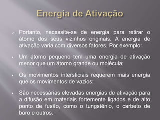  Portanto, necessita-se de energia para retirar o 
átomo dos seus vizinhos originais. A energia de 
ativação varia com diversos fatores. Por exemplo: 
 Um átomo pequeno tem uma energia de ativação 
menor que um átomo grande ou molécula; 
 Os movimentos intersticiais requerem mais energia 
que os movimentos de vazios; 
 São necessárias elevadas energias de ativação para 
a difusão em materiais fortemente ligados e de alto 
ponto de fusão, como o tungstênio, o carbeto de 
boro e outros. 
 
