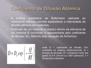  A análise estatística de Boltzmann aplicada ao 
movimento atômico permite estabelecer a intensidade de 
difusão atômica em materiais. 
 A difusão de um material A (soluto) dentro da estrutura de 
um material B (solvente) é representada pelo coeficiente 
de difusão (D), definido pela equação de Arrhenius: 
onde D = coeficiente de difusão; Do= 
constante do sistema soluto/solvente; Q = 
energia de ativação; R = constante molar dos 
gases (8,314 J/mol.K ou 1,987 cal/mol.K); T = 
temperatura absoluta. 
 