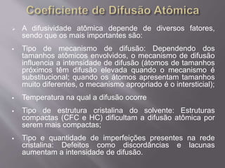  A difusividade atômica depende de diversos fatores, 
sendo que os mais importantes são: 
 Tipo de mecanismo de difusão: Dependendo dos 
tamanhos atômicos envolvidos, o mecanismo de difusão 
influencia a intensidade de difusão (átomos de tamanhos 
próximos têm difusão elevada quando o mecanismo é 
substitucional; quando os átomos apresentam tamanhos 
muito diferentes, o mecanismo apropriado é o intersticial); 
 Temperatura na qual a difusão ocorre 
 Tipo de estrutura cristalina do solvente: Estruturas 
compactas (CFC e HC) dificultam a difusão atômica por 
serem mais compactas; 
 Tipo e quantidade de imperfeições presentes na rede 
cristalina: Defeitos como discordâncias e lacunas 
aumentam a intensidade de difusão. 
 