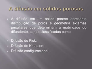  A difusão em um sólido poroso apresenta 
distribuição de poros e geometria externas 
peculiares que determinam a mobilidade do 
difundente, sendo classificadas como: 
 Difusão de Fick; 
 Difusão de Knudsen; 
 Difusão configuracional. 
 
