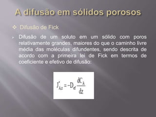  Difusão de Fick 
 Difusão de um soluto em um sólido com poros 
relativamente grandes, maiores do que o caminho livre 
média das moléculas difundentes, sendo descrita de 
acordo com a primeira lei de Fick em termos de 
coeficiente e efetivo de difusão: 
 