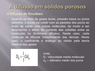 Difusão de Knudsen 
 Quando se trata de gases leves, pressão baixa ou poros 
estreitos, o soluto irá colidir com as paredes dos poros ao 
invés de colidir com outras moléculas, de modo a ser 
desprezível o efeito de corrente das colisões entre as 
moléculas no fenômeno difusivo. Neste caso, cada 
molécula se difunde independente das demais. Neste 
caso, o coeficiente é análogo ao obtido pela teoria 
cinética dos gases: 
onde, 
Ω - Velocidade média molecular 
푑푝 – diâmetro médio dos poros 
 