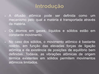  A difusão atômica pode ser definida como um 
mecanismo pelo qual a matéria é transportada através 
da matéria. 
 Os átomos em gases, líquidos e sólidos estão em 
constante movimento. 
 No caso dos sólidos, o movimento atômico é bastante 
restrito, em função das elevadas forças de ligação 
atômica e da existência de posições de equilíbrio bem 
definidas. Todavia, as vibrações atômicas de origem 
térmica existentes em sólidos permitem movimentos 
atômicos limitados. 
 