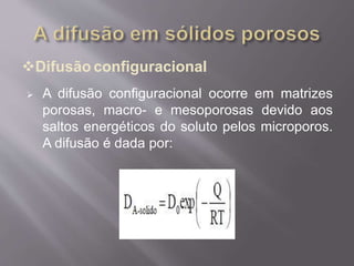 Difusão configuracional 
 A difusão configuracional ocorre em matrizes 
porosas, macro- e mesoporosas devido aos 
saltos energéticos do soluto pelos microporos. 
A difusão é dada por: 
 