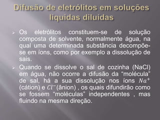  Os eletrólitos constituem-se de solução 
composta de solvente, normalmente água, na 
qual uma determinada substância decompõe-se 
em íons, como por exemplo a dissolução de 
sais. 
 Quando se dissolve o sal de cozinha (NaCl) 
em água, não ocorre a difusão da “molécula” 
de sal, há a sua dissolução nos íons 푁푎+ 
(cátion) e 퐶푙−(ânion) , os quais difundirão como 
se fossem “moléculas” independentes , mas 
fluindo na mesma direção. 
 