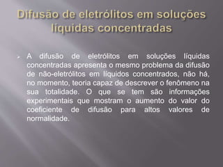  A difusão de eletrólitos em soluções líquidas 
concentradas apresenta o mesmo problema da difusão 
de não-eletrólitos em líquidos concentrados, não há, 
no momento, teoria capaz de descrever o fenômeno na 
sua totalidade. O que se tem são informações 
experimentais que mostram o aumento do valor do 
coeficiente de difusão para altos valores de 
normalidade. 
 