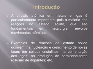  A difusão atômica em metais e ligas é 
particularmente importante, pois a maioria das 
reações no estado sólido, que são 
fundamentais em metalurgia, envolve 
movimentos atômicos. 
 Exemplos de reações de estado sólido 
ocorrem: na nucleação e crescimento de novas 
fases em sólidos cristalinos, na cementação 
dos aços, na produção de semicondutores 
(difusão de dopantes) etc. 
 