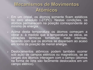  Em um cristal, os átomos somente ficam estáticos 
no zero absoluto (-273ºC). Nestas condições, os 
átomos permanecem na posição correspondente ao 
mínimo de energia. 
 Acima desta temperatura os átomos começam a 
vibrar e, à medida que a temperatura se eleva, as 
vibrações térmicas tornam-se mais intensas, 
fazendo com que os átomos se dispersem ao acaso 
em torno da posição de menor energia. 
 Deslocamentos atômicos podem também ocorrer 
sob ação de campos elétricos ou magnéticos, se as 
cargas dos átomos interagem com o campo (átomos 
na forma de íons são facilmente deslocados em um 
campo elétrico). 
 