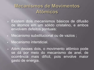  Existem dois mecanismos básicos de difusão 
de átomos em um sólido cristalino, e ambos 
envolvem defeitos pontuais: 
 Mecanismo substitucional ou de vazios ; 
 Mecanismo intersticial. 
 Além desses dois, o movimento atômico pode 
se dá por meio do mecanismo de anel, de 
ocorrência mais difícil, pois envolve maior 
gasto de energia. 
 
