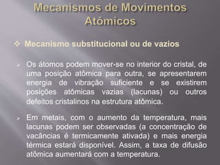  Mecanismo substitucional ou de vazios 
 Os átomos podem mover-se no interior do cristal, de 
uma posição atômica para outra, se apresentarem 
energia de vibração suficiente e se existirem 
posições atômicas vazias (lacunas) ou outros 
defeitos cristalinos na estrutura atômica. 
 Em metais, com o aumento da temperatura, mais 
lacunas podem ser observadas (a concentração de 
vacâncias é termicamente ativada) e mais energia 
térmica estará disponível. Assim, a taxa de difusão 
atômica aumentará com a temperatura. 
 