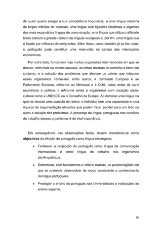 de quem queira alargar a sua competência linguística: é uma língua materna
de largos milhões de pessoas, uma língua com ligações históricas a algumas
das mais expandidas línguas de comunicação, uma língua que utiliza o alfabeto
latino comum a grande número de línguas europeias e, por fim, uma língua que
é falada por milhares de emigrantes. Além disso, como também já se fez notar,
o português pode constituir uma mais-valia no campo das interacções
económicas.

   Por outro lado, funcionam hoje muitos organismos internacionais em que se
discute, com mais ou menos sucesso, as linhas mestras do caminho a fazer em
conjunto, e a solução dos problemas que afectam os países que integram
esses organismos. Refiro-me, entre outros, à Comissão Europeia e ao
Parlamento Europeu, refiro-me ao Mercosul e à OUA, todos estes de cariz
económico e político, e refiro-me ainda a organismos com vocação sócio-
cultural como a UNESCO ou o Conselho da Europa. Ao dominar uma língua na
qual se discute uma questão de relevo, o indivíduo tem uma capacidade e uma
riqueza de argumentação elevadas que podem fazer pender para um lado ou
outro a solução dos problemas. A presença da língua portuguesa nas reuniões
de trabalho desses organismos é de vital importância.



   Em consequência das observações feitas, devem considerar-se como
objectivos da difusão do português como língua estrangeira:

      •   Fortalecer a projecção do português como língua de comunicação
          internacional    e   como   língua   de   trabalho   nos   organismos
          plurilinguísticos.

      •   Determinar, com fundamento e critério realista, os países/regiões em
          que se pretende desenvolver de modo consistente o conhecimento
          da língua portuguesa

      •   Prestigiar o ensino do português nas Universidades e instituições de
          ensino superior.




                                                                             10
 