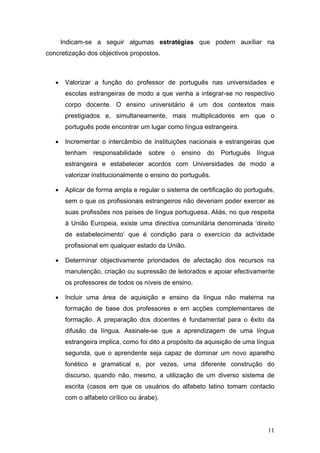 Indicam-se a seguir algumas estratégias que podem auxíliar na
concretização dos objectivos propostos.



   •    Valorizar a função do professor de português nas universidades e
        escolas estrangeiras de modo a que venha a integrar-se no respectivo
        corpo docente. O ensino universitário é um dos contextos mais
        prestigiados e, simultaneamente, mais multiplicadores em que o
        português pode encontrar um lugar como língua estrangeira.

   •    Incrementar o intercâmbio de instituições nacionais e estrangeiras que
        tenham    responsabilidade    sobre   o   ensino   do   Português   língua
        estrangeira e estabelecer acordos com Universidades de modo a
        valorizar institucionalmente o ensino do português.

   •    Aplicar de forma ampla e regular o sistema de certificação do português,
        sem o que os profissionais estrangeiros não deveriam poder exercer as
        suas profissões nos países de língua portuguesa. Aliás, no que respeita
        à União Europeia, existe uma directiva comunitária denominada ‘direito
        de estabelecimento’ que é condição para o exercício da actividade
        profissional em qualquer estado da União.

   •    Determinar objectivamente prioridades de afectação dos recursos na
        manutenção, criação ou supressão de leitorados e apoiar efectivamente
        os professores de todos os níveis de ensino.

   •    Incluir uma área de aquisição e ensino da língua não materna na
        formação de base dos professores e em acções complementares de
        formação. A preparação dos docentes é fundamental para o êxito da
        difusão da língua. Assinale-se que a aprendizagem de uma língua
        estrangeira implica, como foi dito a propósito da aquisição de uma língua
        segunda, que o aprendente seja capaz de dominar um novo aparelho
        fonético e gramatical e, por vezes, uma diferente construção do
        discurso, quando não, mesmo, a utilização de um diverso sistema de
        escrita (casos em que os usuários do alfabeto latino tomam contacto
        com o alfabeto cirílico ou árabe).




                                                                               11
 