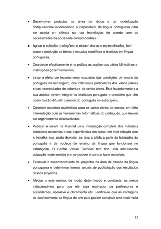 •   Desenvolver   projectos   na    área   do   léxico   e   da   modelização
    computacional evidenciando a capacidade da língua portuguesa para
    ser usada em ciência ou nas tecnologias de acordo com as
    necessidades da sociedade contemporânea.

•   Apoiar e subsidiar traduções de obras básicas e especializadas, bem
    como a produção de textos e estudos científicos e técnicos em língua
    portuguesa.

•   Coordenar efectivamente e na prática as acções dos vários Ministérios e
    instituições goverrnamentais.

•   Levar a efeito um levantamento exaustivo das condições de ensino do
    português no estrangeiro, dos interesses particulares dos vários países
    e das necessidades de cobertura de certas áreas. Este levantamento e a
    sua análise devem integrar os Institutos português e brasileiro que têm
    como função difundir o ensino do português no estrangeiro.

•   Construir materiais multimédia para os vários níveis de ensino, em forte
    inter-relação com as ferramentas informáticas do português, que devem
    ser urgentemente desenvolvidas.

•   Publicar e inserir na Internet uma informação completa dos materiais
    didácticos existentes e das experiências em curso, em inter-relação com
    o trabalho que, neste domínio, se leva a efeito a partir de leitorados de
    português e de núcleos de ensino da língua que funcionam no
    estrangeiro. O Centro Virtual Camões tem tido uma interessante
    actuação neste sentido e aí se podem encontrar bons materiais.

•   Estimular o desenvolvimento de projectos na área da difusão da língua
    portuguesa e determinar formas anuais de publicitação dos resultados
    desses projectos.

•   Afectar a este ensino, de modo determinado e constante, os meios
    indispensáveis para que ele seja motivador de professores e
    aprendentes, apelativo e claramente útil. Lembre-se que as vantagens
    do conhecimento da língua de um país podem constituir uma mais-valia




                                                                           12
 