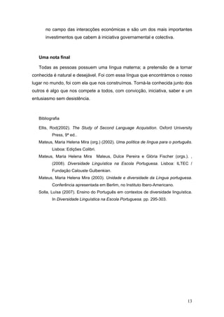 no campo das interacções económicas e são um dos mais importantes
      investimentos que cabem à iniciativa governamental e colectiva.



   Uma nota final

   Todas as pessoas possuem uma língua materna; a pretensão de a tornar
conhecida é natural e desejável. Foi com essa língua que encontrámos o nosso
lugar no mundo, foi com ela que nos construímos. Torná-la conhecida junto dos
outros é algo que nos compete a todos, com convicção, iniciativa, saber e um
entusiasmo sem desistência.



   Bibliografia

   Ellis, Rod(2002). The Study of Second Language Acquisition. Oxford University
          Press, 9ª ed..
   Mateus, Maria Helena Mira (org.) (2002). Uma política de língua para o português.
          Lisboa: Edições Colibri.
   Mateus, Maria Helena Mira         Mateus, Dulce Pereira e Glória Fischer (orgs.). ,
          (2008). Diversidade Linguística na Escola Portuguesa. Lisboa: ILTEC /
          Fundação Calouste Gulbenkian.
   Mateus, Maria Helena Mira (2003). Unidade e diversidade da Língua portuguesa.
          Conferência apresentada em Berlim, no Instituto Ibero-Americano.
   Solla, Luísa (2007). Ensino do Português em contextos de diversidade linguística.
          In Diversidade Linguística na Escola Portuguesa. pp. 295-303.




                                                                                   13
 