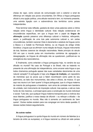 cheias de vigor, como veículo de comunicação com o exterior e sinal de
diferença em relação aos povos circundantes. Em África a língua portuguesa
oficial é uma opção política, uma atitude nacional e tem, no momento presente,
uma estreita ligação com a sobrevivência dos territórios como países
independentes.

    Para terminar esta reflexão, gostaria de dizer umas palavras sobre a íntima
relação entre língua e identidade cultural. Esta relação evidencia-se em
circunstâncias específicas, em que a língua tem o papel de língua de
afirmação quando preserva uma diferença cultural e histórica, reforçando,
assim, a justificação de uma luta pela autonomia cultural e, em certas
circunstâncias, também nacional. Este é claramente o estatuto de línguas como
a Basca e a Catalã na Península Ibérica, ou as línguas da antiga União
Soviética. Línguas que se afirmam numa relação de forças, línguas instrumento
de luta, factores coesivos de vibração nacionalista. Neste princípio do século
XXI em que o mundo pulsa em movimentos contrários de agregação e
desagregação, as línguas de afirmação não se questionam, justificam-se na
emergência dos nacionalismos.

    E finalmente, como entender a língua portuguesa hoje, no cenário da sua
difusão no mundo? No caso de Portugal e do Brasil, não se tratando no
presente de uma afirmação de independência, como encarar esta língua a que
todos chamamos português apesar das suas variedades decorrentes de uma
natural variação? O português é hoje uma língua de tradição, um repositório
de memórias que os povos que a falam reconhecem como parte do seu
património, ao lado dos monumentos, das artes e ofícios, da música. O que
aqui nos reune é um 'bem querer' à língua portuguesa, que é a língua materna
da maioria de portugueses e brasileiros: nem arma de combate nem bandeira
de unidade, nem instrumento de imposição cultural, mas apenas, e até ao mais
fundo de nós mesmos, o principal apoio para a construção do mundo individual
e social. Tudo isto, que qualquer língua materna transporta para a vivência dos
seus falantes, justifica o nosso desejo de difundir – ou reforçar a difusão – da
língua portuguesa no mundo. Mas não é somente um sentimento de ‘bem
querer’. Outras razões existem para nos congregar em torno desta questão. E
dessas razões tratarei seguidamente.



   As outras razões
    A língua portuguesa é a quinta língua do mundo em número de falantes (e a
terceira de entre as europeias), e é língua nacional ou oficial em sete países


                                                                              3
 