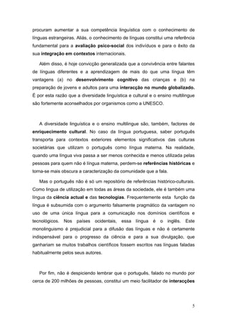 procuram aumentar a sua competência linguística com o conhecimento de
línguas estrangeiras. Aliás, o conhecimento de línguas constitui uma referência
fundamental para a avaliação psico-social dos indivíduos e para o êxito da
sua integração em contextos internacionais.

   Além disso, é hoje convicção generalizada que a convivência entre falantes
de línguas diferentes e a aprendizagem de mais do que uma língua têm
vantagens (a) no desenvolvimento cognitivo das crianças e (b) na
preparação de jovens e adultos para uma interacção no mundo globalizado.
É por esta razão que a diversidade linguística e cultural e o ensino multilingue
são fortemente aconselhados por organismos como a UNESCO.



   A diversidade linguística e o ensino multilingue são, também, factores de
enriquecimento cultural. No caso da língua portuguesa, saber português
transporta para contextos exteriores elementos significativos das culturas
societárias que utilizam o português como língua materna. Na realidade,
quando uma língua viva passa a ser menos conhecida e menos utilizada pelas
pessoas para quem não é língua materna, perdem-se referências históricas e
torna-se mais obscura a caracterização da comunidade que a fala.

   Mas o português não é só um repositório de referências histórico-culturais.
Como lingua de utilização em todas as áreas da sociedade, ele é também uma
língua da ciência actual e das tecnologias. Frequentemente esta função da
língua é subsumida com o argumento falsamente pragmático da vantagem no
uso de uma única língua para a comunicação nos domínios científicos e
tecnológicos.   Nos   países   ocidentais,   essa   língua   é   o   inglês.   Este
monolinguismo é prejudicial para a difusão das línguas e não é certamente
indispensável para o progresso da ciência e para a sua divulgação, que
ganhariam se muitos trabalhos científicos fossem escritos nas línguas faladas
habitualmente pelos seus autores.



   Por fim, não é despiciendo lembrar que o português, falado no mundo por
cerca de 200 milhões de pessoas, constitui um meio facilitador de interacções




                                                                                  5
 