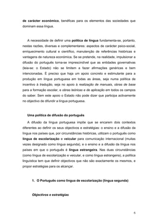 de carácter económico, benéficas para os elementos das sociedades que
dominam essa língua.



   A necessidade de definir uma política de língua fundamenta-se, portanto,
nestas razões, diversas e complementares: aspectos de carácter psico-social,
enriquecimento cultural e científico, manutenção de referências históricas e
vantagens de natureza económica. Se se pretende, na realidade, impulsionar a
difusão do português torna-se imprescindível que as entidades governativas
(leia-se: o Estado) não se limitem a fazer afirmações genéricas e bem
intencionadas. É preciso que haja um apoio concreto e estimulante para a
produção em língua portuguesa em todas as áreas, seja numa política de
incentivo à tradução, seja no apoio à realização de manuais, obras de base
para a formação escolar, e obras teóricas e de aplicação em todos os campos
do saber. Sem este apoio o Estado não pode dizer que participa activamente
no objectivo de difundir a língua portuguesa.



   Uma política de difusão do português

   A difusão da língua portuguesa impõe que se encarem dois contextos
diferentes ao definir os seus objectivos e estratégias: o ensino e a difusão da
língua nos países que, por circunstâncias históricas, utilizam o português como
língua de escolarização e veicular para comunicação internacional (muitas
vezes designado como língua segunda), e o ensino e a difusão da língua nos
países em que o português é língua estrangeira. Nas duas circunstâncias
(como língua de escolarização e veicular, e como língua estrangeira), a política
linguística tem que definir objectivos que não são exactamente os mesmos, e
propor estratégias para os alcançar.



      1. O Português como língua de escolarização (língua segunda)



      Objectivos e estratégias




                                                                              6
 