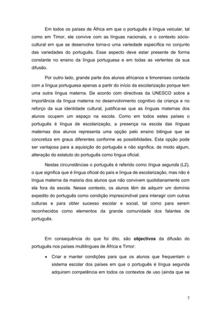 Em todos os países de África em que o português é língua veicular, tal
como em Timor, ele convive com as línguas nacionais, e o contexto sócio-
cultural em que se desenvolve torna-o uma variedade específica no conjunto
das variedades do português. Esse aspecto deve estar presente de forma
constante no ensino da língua portuguesa e em todas as vertentes da sua
difusão.

      Por outro lado, grande parte dos alunos africanos e timorenses contacta
com a língua portuguesa apenas a partir do início da escolarização porque tem
uma outra língua materna. De acordo com directivas da UNESCO sobre a
importância da língua materna no desenvolvimento cognitivo da criança e no
reforço da sua identidade cultural, justifica-se que as línguas maternas dos
alunos ocupem um espaço na escola. Como em todos estes países o
português é língua de escolarização, a presença na escola das línguas
maternas dos alunos representa uma opção pelo ensino bilingue que se
concretiza em graus diferentes conforme as possibilidades. Esta opção pode
ser vantajosa para a aquisição do português e não significa, de modo algum,
alteração do estatuto do português como língua oficial.

      Nestas circunstâncias o português é referido como língua segunda (L2),
o que significa que é língua oficial do país e língua de escolarização, mas não é
língua materna da maioria dos alunos que não convivem quotidianamente com
ela fora da escola. Nesse contexto, os alunos têm de adquirir um domínio
expedito do português como condição imprescindível para interagir com outras
culturas e para obter sucesso escolar e social, tal como para serem
reconhecidos como elementos da grande comunidade dos falantes de
português.



      Em consequência do que foi dito, são objectivos da difusão do
português nos países multilingues de África e Timor:

      •    Criar e manter condições para que os alunos que frequentam o
           sistema escolar dos países em que o português é língua segunda
           adquiram competência em todos os contextos de uso (ainda que se




                                                                               7
 
