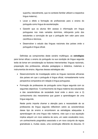 suponha, naturalmente, que no contexto familiar utilizem a respectiva
           língua materna) .

       •   Levar a efeito a formação de profissionais para o ensino do
           português como língua de escolarização.

       •   Garantir que os alunos têm acesso à informação em língua
           portuguesa nos mais variados domínios, reforçando junto dos
           estudantes a convicção de que o português tem valor para usos
           científicos e técnicos.

       •   Desenvolver o estudo das línguas nacionais dos países onde o
           português é língua oficial.



       Definidas as componentes deste cenário multilingue, as estratégias
para tornar eficaz o ensino do português na sua condição de língua segunda
terão de tomar em consideração os factores intervenientes: línguas nacionais,
preparação dos professores, atitudes pedagógica e didáctica, materiais e
instrumentos de ensino. Algumas dessas estratégias são:

   •   Desenvolvimento de investigação sobre as línguas nacionais africanas
       dos países em que o português é língua oficial, nomeadamente numa
       perspectiva comparativa em relação à língua portuguesa.

   •   Formação de professores de português como língua segunda com os
       seguintes objectivos: 1) conhecimento da língua materna dos estudantes
       e das características da sociedade local onde o aluno vive e 2)
       conhecimento dos mecanismos que guiam a aprendizagem de uma
       língua segunda.

       Neste ponto importa chamar a atenção para a necessidade de os
       professores de língua segunda reflectirem sobre as características
       desse tipo de ensino e encontrarem as estratégias adequadas à
       aprendizagem de uma língua não materna, visto que a sua aquisição
       implica adquirir um novo sistema de sons, um vasto vocabulário novo,
       um conhecimento pragmático associado a um novo conjunto de regras
       gramaticais e, muitas vezes, uma construção diferente do discurso. O



                                                                              8
 