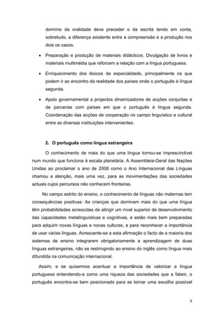 domínio da oralidade deve preceder o da escrita tendo em conta,
      sobretudo, a diferença existente entre a compreensão e a produção nos
      dois os casos.

   • Preparação e produção de materiais didácticos. Divulgação de livros e
      materiais multimédia que reforcem a relação com a língua portuguesa.

   • Enriquecimento dos léxicos de especialidade, principalmente os que
      podem ir ao encontro da realidade dos países onde o português é língua
      segunda.

   • Apoio governamental a projectos dinamizadores de acções conjuntas e
      de parcerias com países em que o português é língua segunda.
      Coordenação das acções de cooperação no campo linguístico e cultural
      entre as diversas instituições intervenientes.



      2. O português como língua estrangeira

      O conhecimento de mais do que uma língua tornou-se imprescindível
num mundo que funciona à escala planetária. A Assembleia-Geral das Nações
Unidas ao proclamar o ano de 2008 como o Ano Internacional das Línguas
chamou a atenção, mais uma vez, para as movimentações das sociedades
actuais cujos percursos não conhecem fronteiras.

     No campo estrito do ensino, o conhecimento de línguas não maternas tem
consequências positivas: As crianças que dominam mais do que uma língua
têm probabilidades acrescidas de atingir um nível superior de desenvolvimento
das capacidades metalinguísticas e cognitivas, e estão mais bem preparadas
para adquirir novas línguas e novas culturas, e para reconhecer a importância
de usar várias línguas. Acrescente-se a esta afirmação o facto de a maioria dos
sistemas de ensino integrarem obrigatoriamente a aprendizagem de duas
línguas estrangeiras, não se restringindo ao ensino do inglês como língua mais
difundida na comunicação internacional.

   Assim, e se quisermos acentuar a importância de valorizar a língua
portuguesa entendendo-a como uma riqueza das sociedades que a falam, o
português encontra-se bem posicionado para se tornar uma escolha possível



                                                                             9
 