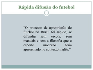 Rápida difusão do futebol

“O processo de apropriação do
futebol no Brasil foi rápido, se
difundiu sem escola, sem
manuais e sem a filosofia que o
esporte
moderno
teria
apresentado no contexto inglês.”

 