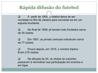 Rápida difusão do futebol

À partir de 1905, o futebol deixa de ser
novidade no Rio de Janeiro para converter-se em um
esporte triunfante.

No final de 1906, já haviam sido fundados cerca
de 30 clubes.


Em 1907, os jornais cariocas noticiavam cerca
de 77 clubes.

Pouco depois, em 1915, o número triplica :
Eram 216 clubes.

Na década de 20, os clubes do subúrbio
passaram à reivindicar sua participação em eventos e
em ligas.

 