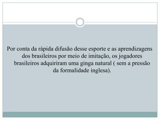 Por conta da rápida difusão desse esporte e as aprendizagens
dos brasileiros por meio de imitação, os jogadores
brasileiros adquiriram uma ginga natural ( sem a pressão
da formalidade inglesa).

 