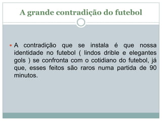 A grande contradição do futebol

 A contradição

que se instala é que nossa
identidade no futebol ( lindos drible e elegantes
gols ) se confronta com o cotidiano do futebol, já
que, esses feitos são raros numa partida de 90
minutos.

 