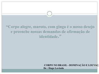 “Corpo alegre, maroto, com ginga é o nosso desejo
e preenche nossas demandas de afirmação de
identidade.”

CORPO NO BRASIL - DOMINAÇÃO E LOUVAÇÃ
De : Hugo Lovisolo

 