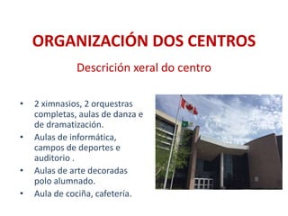 ORGANIZACIÓN DOS CENTROS
• 2 ximnasios, 2 orquestras
completas, aulas de danza e
de dramatización.
• Aulas de informática,
campos de deportes e
auditorio .
• Aulas de arte decoradas
polo alumnado.
• Aula de cociña, cafetería.
Descrición xeral do centro
 