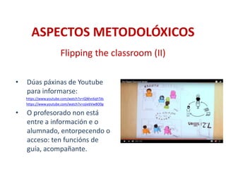ASPECTOS METODOLÓXICOS
• Dúas páxinas de Youtube
para informarse:
https://www.youtube.com/watch?v=iQWvc6qhTds
https://www.youtube.com/watch?v=ojiebVw8O0g
• O profesorado non está
entre a información e o
alumnado, entorpecendo o
acceso: ten funcións de
guía, acompañante.
Flipping the classroom (II)
 