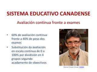 • 60% de avaliación continua
fronte a 40% de peso dos
exames
• Substitución da avaliación
en escala continua de 0 a
100% por dividisión en 4
grupos segundo
acadamento de obxectivos
Avaliación continua fronte a exames
SISTEMA EDUCATIVO CANADENSE
Damian Cooper (Imaxe: CAfLN)
 