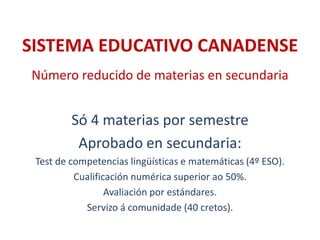 SISTEMA EDUCATIVO CANADENSE
Número reducido de materias en secundaria
Só 4 materias por semestre
Aprobado en secundaria:
Test de competencias lingüísticas e matemáticas (4º ESO).
Cualificación numérica superior ao 50%.
Avaliación por estándares.
Servizo á comunidade (40 cretos).
 
