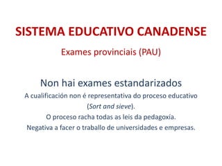 SISTEMA EDUCATIVO CANADENSE
Exames provinciais (PAU)
Non hai exames estandarizados
A cualificación non é representativa do proceso educativo
(Sort and sieve).
O proceso racha todas as leis da pedagoxía.
Negativa a facer o traballo de universidades e empresas.
 
