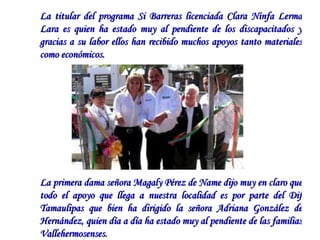 La titular del programa Si Barreras licenciada Clara Ninfa Lerma Lara es quien ha estado muy al pendiente de los discapacitados y gracias a su labor ellos han recibido muchos apoyos tanto materiales como económicos.  La primera dama señora Magaly Pérez de Name dijo muy en claro que todo el apoyo que llega a nuestra localidad es por parte del Dif Tamaulipas que bien ha dirigido la señora Adriana González de Hernández, quien día a día ha estado muy al pendiente de las familias Vallehermosenses.    