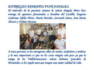 ENTREGAN APARATOS FUNCIONALES: El miércoles de la presente semana la señora Magaly Pérez hizo entrega de aparatos funcionales a Enedino del Castillo, Eugenia Ledezma, Ofelia Flores, María Morales, Servando Sáenz, Ana María Alcocer y Fabián Moreno.   A estas personas se les entregaron sillas de ruedas, andadores y muletas y lo mas importante es que no les costo ningún solo peso ya que la amiga de los Vallehermosenses señora Adriana González de Hernández se los regalo para que tengan una mejor calidad de vida.   